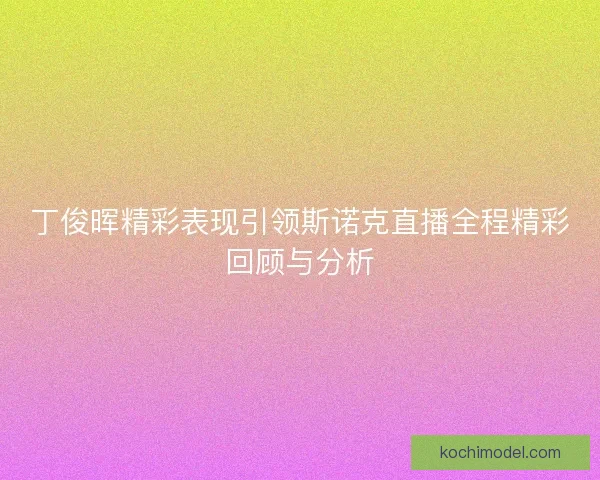 丁俊晖精彩表现引领斯诺克直播全程精彩回顾与分析