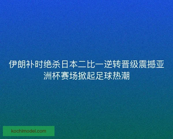 伊朗补时绝杀日本二比一逆转晋级震撼亚洲杯赛场掀起足球热潮