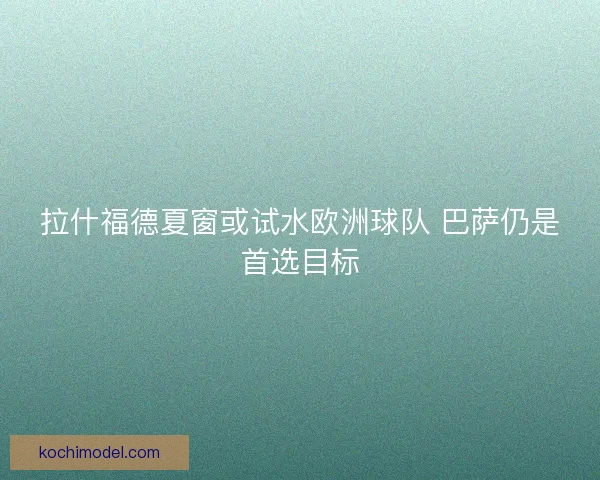 拉什福德夏窗或试水欧洲球队 巴萨仍是首选目标
