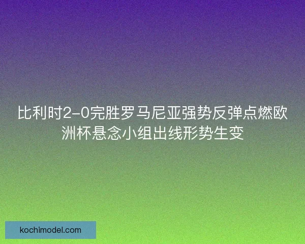 比利时2-0完胜罗马尼亚强势反弹点燃欧洲杯悬念小组出线形势生变