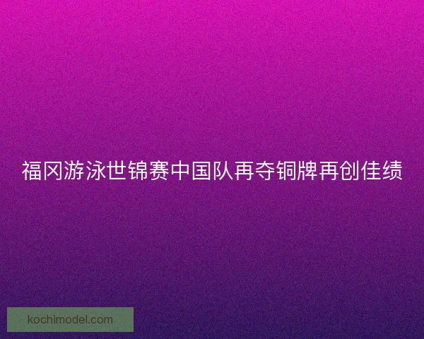 福冈游泳世锦赛中国队再夺铜牌再创佳绩