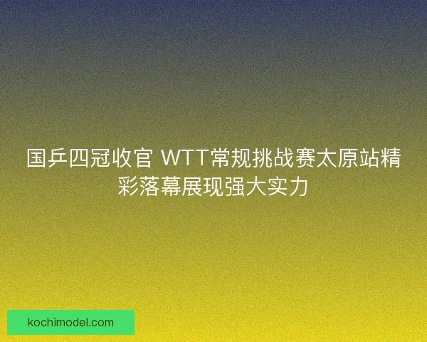 国乒四冠收官 WTT常规挑战赛太原站精彩落幕展现强大实力