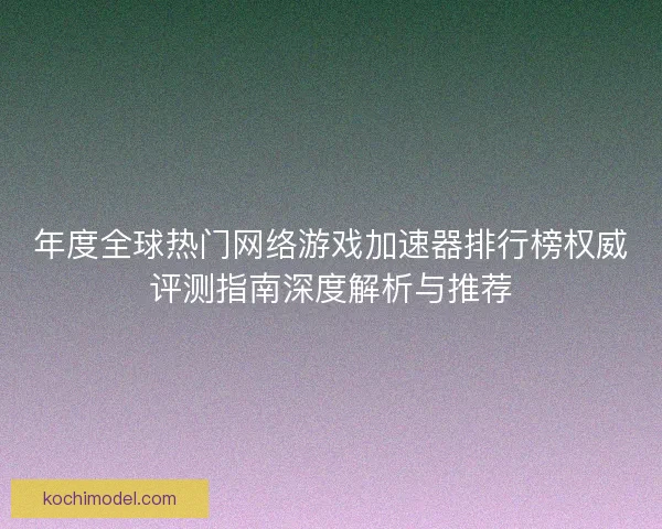 年度全球热门网络游戏加速器排行榜权威评测指南深度解析与推荐
