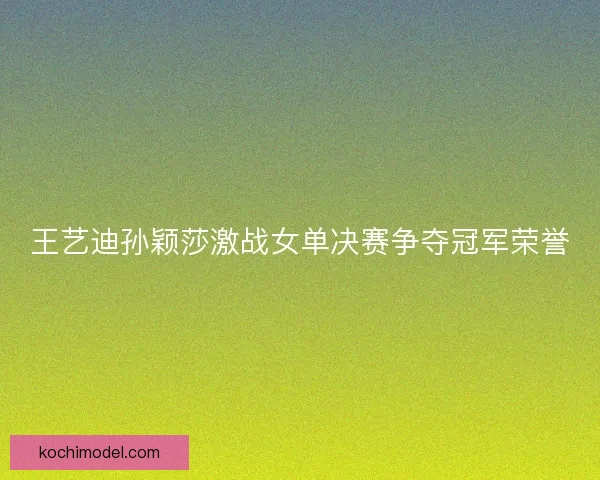 王艺迪孙颖莎激战女单决赛争夺冠军荣誉