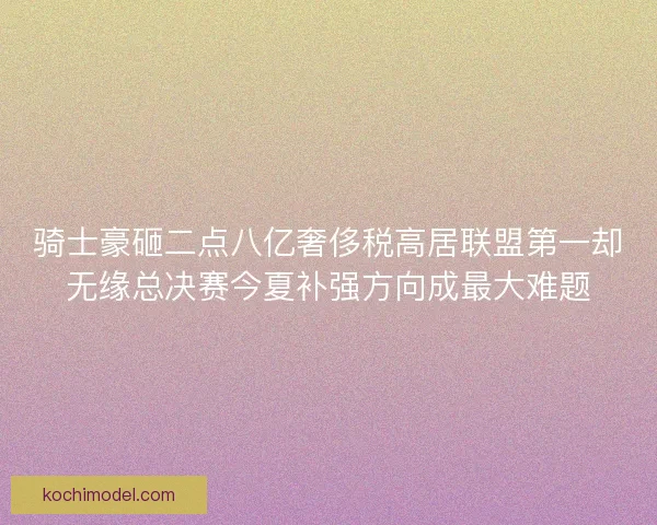 骑士豪砸二点八亿奢侈税高居联盟第一却无缘总决赛今夏补强方向成最大难题