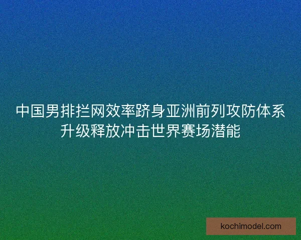 中国男排拦网效率跻身亚洲前列攻防体系升级释放冲击世界赛场潜能