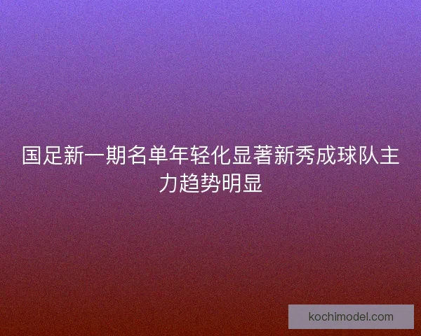 国足新一期名单年轻化显著新秀成球队主力趋势明显